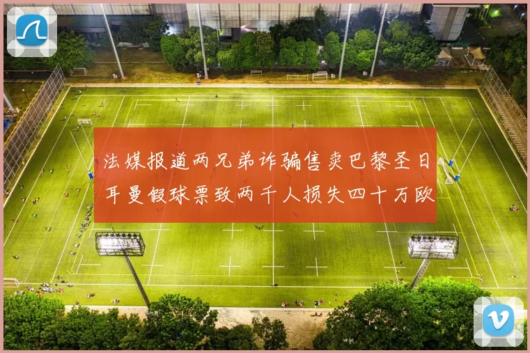 法媒报道两兄弟诈骗售卖巴黎圣日耳曼假球票致两千人损失四十万欧元