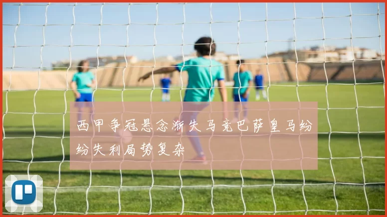 西甲争冠悬念渐失马竞巴萨皇马纷纷失利局势复杂