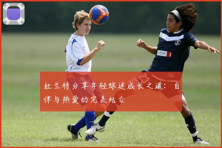 杜兰特分享年轻球迷成长之道：自律与热爱的完美结合