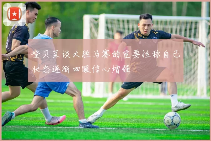 登贝莱谈大胜马赛的重要性称自己状态逐渐回暖信心增强