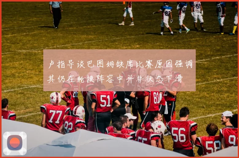 卢指导谈巴图姆缺席比赛原因强调其仍在轮换阵容中并非状态下滑