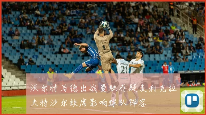 沃尔特马德出战曼联存疑麦利克拉夫特沙尔缺席影响球队阵容