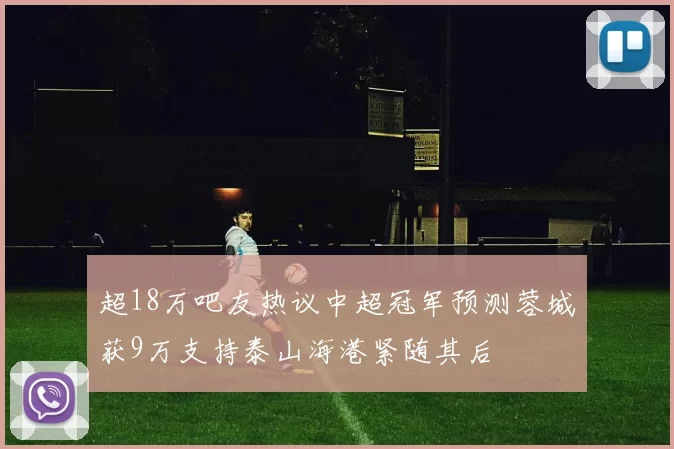 超18万吧友热议中超冠军预测蓉城获9万支持泰山海港紧随其后