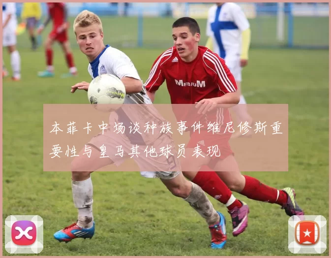 本菲卡中场谈种族事件维尼修斯重要性与皇马其他球员表现