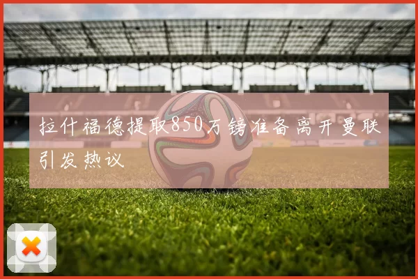 拉什福德提取850万镑准备离开曼联引发热议