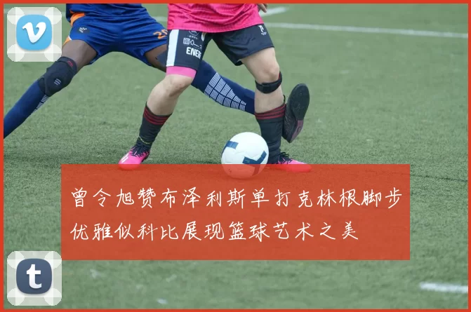 曾令旭赞布泽利斯单打克林根脚步优雅似科比展现篮球艺术之美