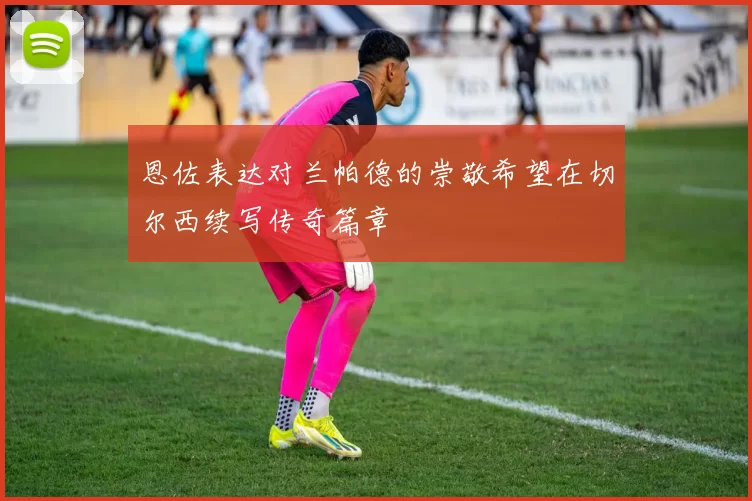 恩佐表达对兰帕德的崇敬希望在切尔西续写传奇篇章