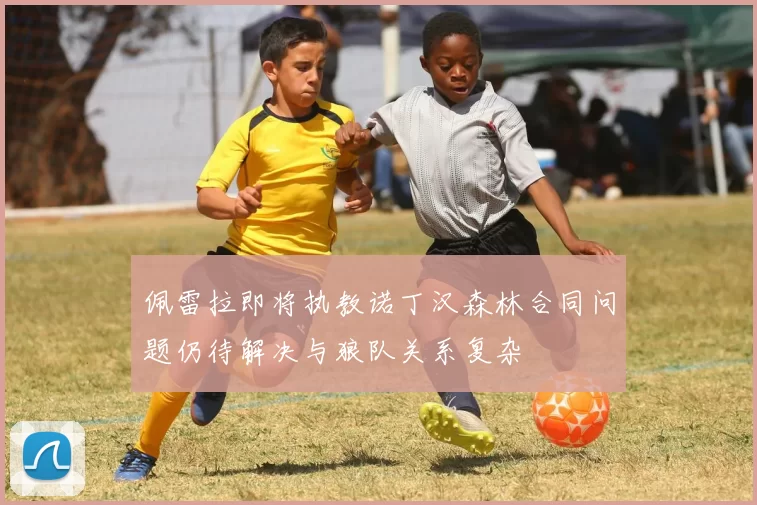 佩雷拉即将执教诺丁汉森林合同问题仍待解决与狼队关系复杂
