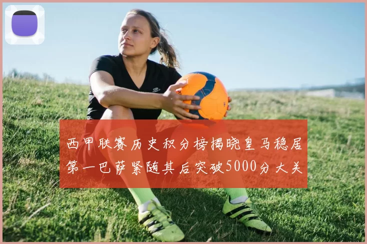 西甲联赛历史积分榜揭晓皇马稳居第一巴萨紧随其后突破5000分大关
