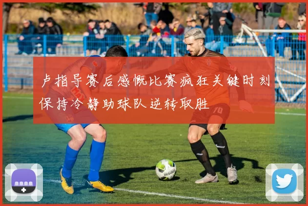 卢指导赛后感慨比赛疯狂关键时刻保持冷静助球队逆转取胜
