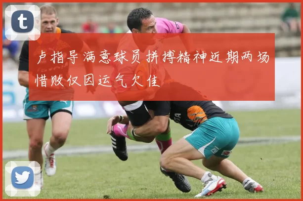 卢指导满意球员拼搏精神近期两场惜败仅因运气欠佳