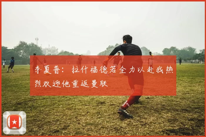 李夏普：拉什福德若全力以赴我热烈欢迎他重返曼联