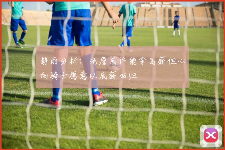 静雨分析：老詹或许能拿高薪但心向骑士愿意以底薪回归