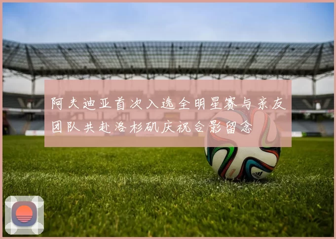 阿夫迪亚首次入选全明星赛与亲友团队共赴洛杉矶庆祝合影留念