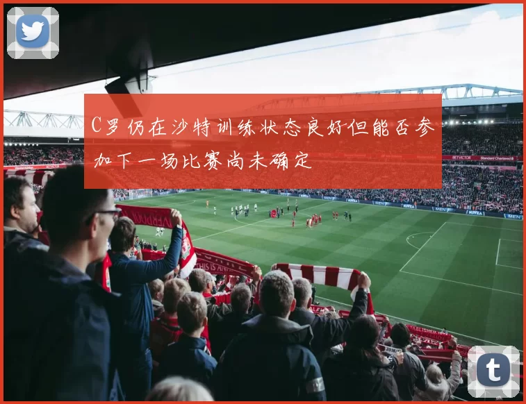 C罗仍在沙特训练状态良好但能否参加下一场比赛尚未确定