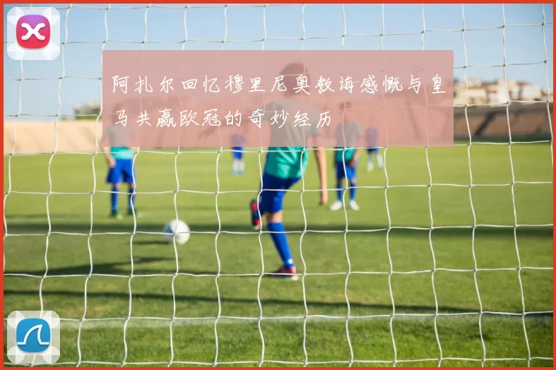 阿扎尔回忆穆里尼奥教诲感慨与皇马共赢欧冠的奇妙经历
