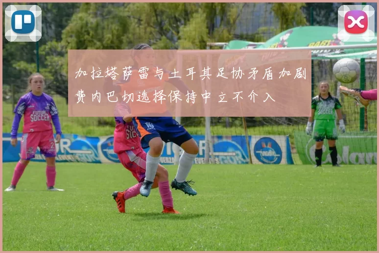 加拉塔萨雷与土耳其足协矛盾加剧费内巴切选择保持中立不介入