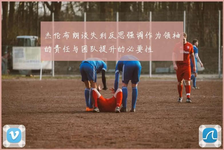 杰伦布朗谈失利反思强调作为领袖的责任与团队提升的必要性
