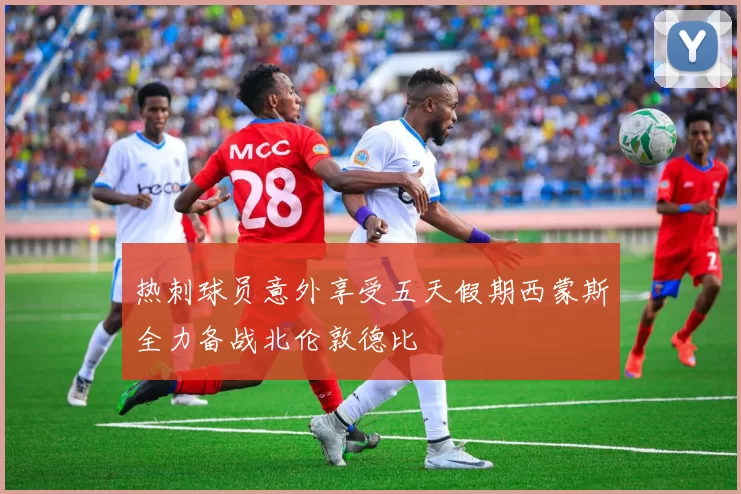 热刺球员意外享受五天假期西蒙斯全力备战北伦敦德比