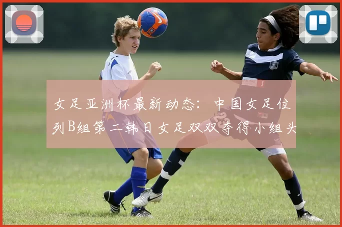 女足亚洲杯最新动态：中国女足位列B组第二韩日女足双双夺得小组头名