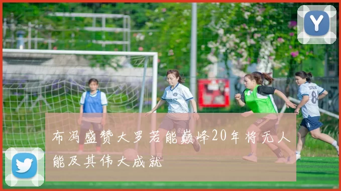 布冯盛赞大罗若能巅峰20年将无人能及其伟大成就